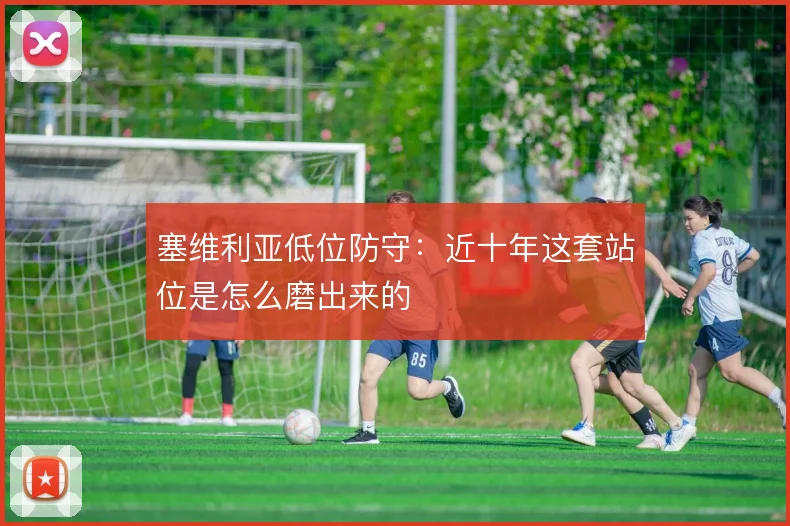 塞维利亚低位防守:近十年这套站位是怎么磨出来的