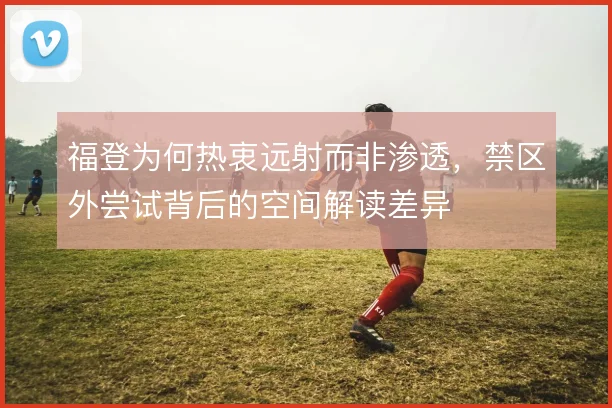 福登为何热衷远射而非渗透,禁区外尝试背后的空间解读差异