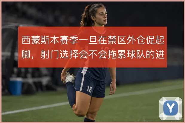 西蒙斯本赛季一旦在禁区外仓促起脚,射门选择会不会拖累球队的进攻效率