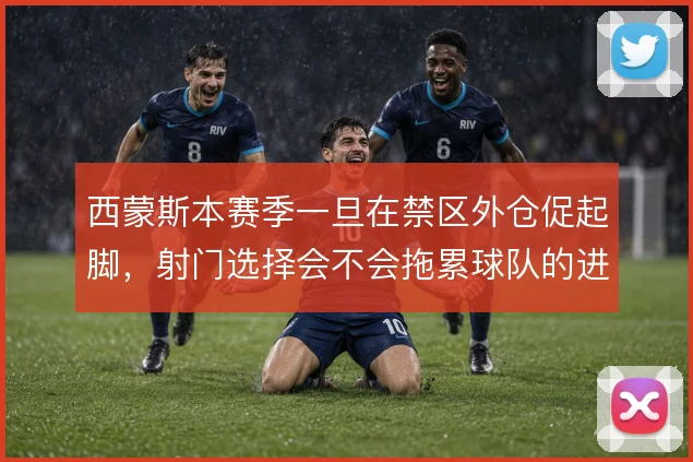 西蒙斯本赛季一旦在禁区外仓促起脚,射门选择会不会拖累球队的进攻效率