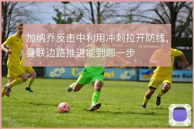 加纳乔反击中利用冲刺拉开防线,曼联边路推进能到哪一步