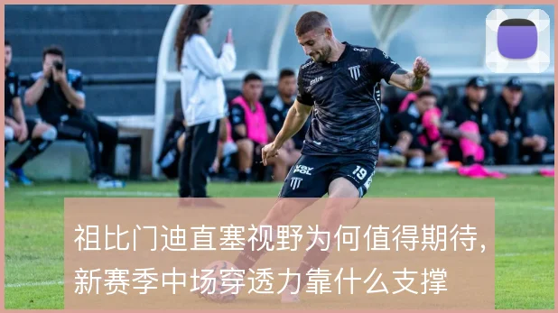 祖比门迪直塞视野为何值得期待，新赛季中场穿透力靠什么支撑