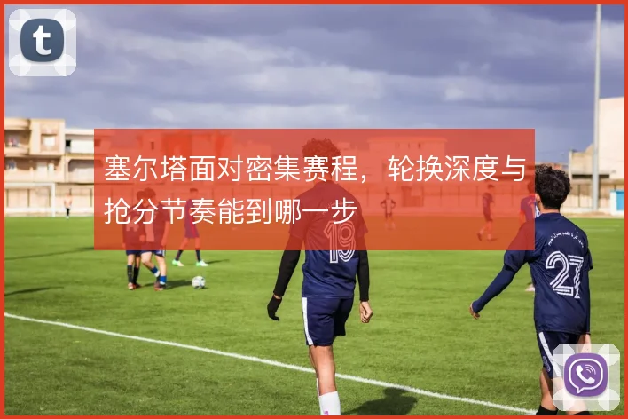 塞尔塔面对密集赛程,轮换深度与抢分节奏能到哪一步