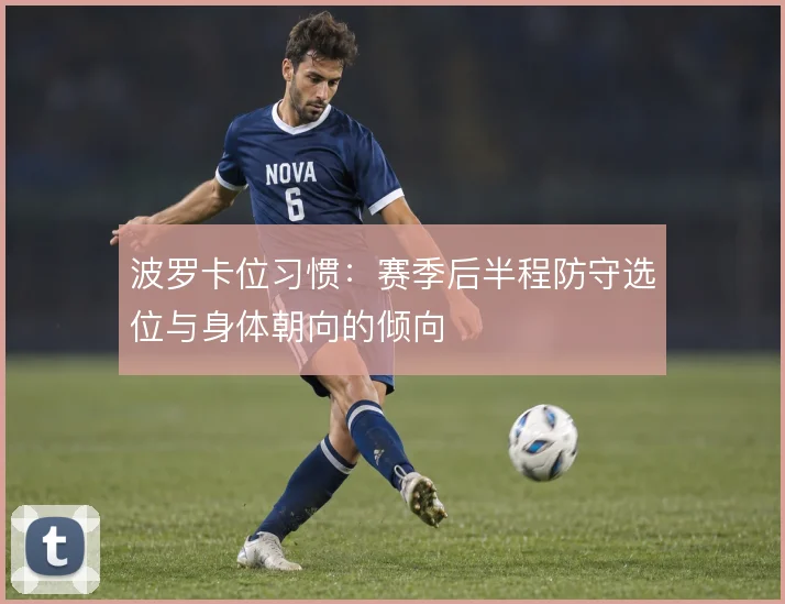 波罗卡位习惯:赛季后半程防守选位与身体朝向的倾向