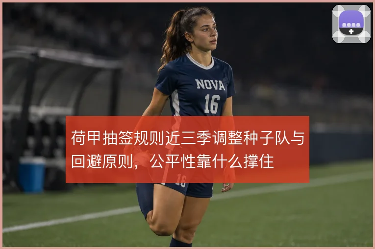荷甲抽签规则近三季调整种子队与回避原则,公平性靠什么撑住