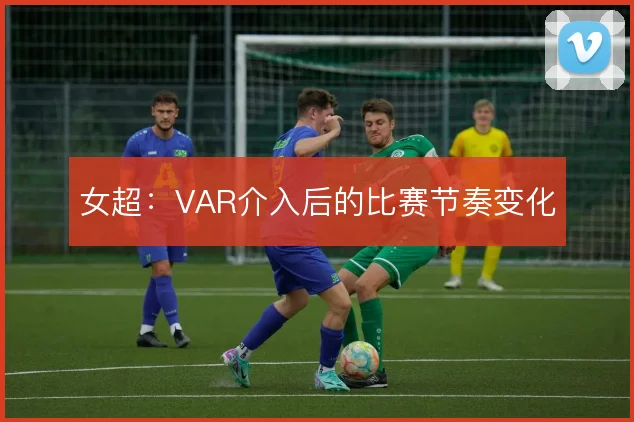 女超：VAR介入后的比赛节奏变化