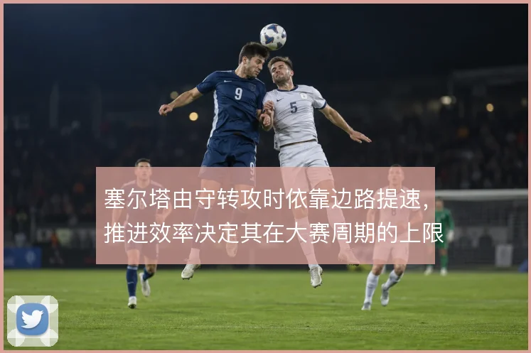 塞尔塔由守转攻时依靠边路提速,推进效率决定其在大赛周期的上限