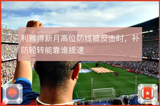 利雅得新月高位防线被反击时,补防轮转能靠谁提速