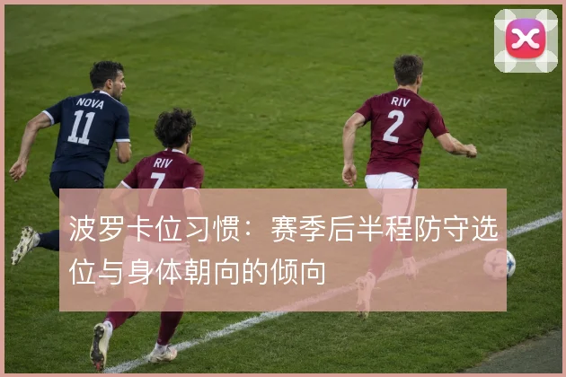 波罗卡位习惯:赛季后半程防守选位与身体朝向的倾向
