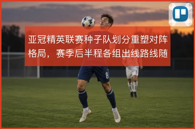 亚冠精英联赛种子队划分重塑对阵格局,赛季后半程各组出线路线随之分化